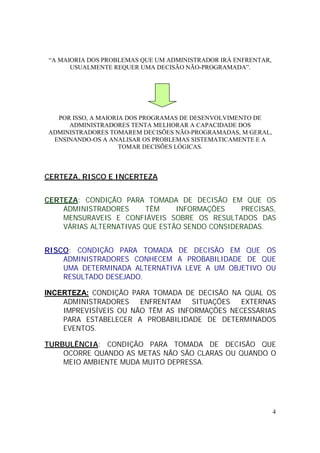 4
“A MAIORIA DOS PROBLEMAS QUE UM ADMINISTRADOR IRÁ ENFRENTAR,
USUALMENTE REQUER UMA DECISÃO NÃO-PROGRAMADA”.
POR ISSO, A MAIORIA DOS PROGRAMAS DE DESENVOLVIMENTO DE
ADMINISTRADORES TENTA MELHORAR A CAPACIDADE DOS
ADMINISTRADORES TOMAREM DECISÕES NÃO-PROGRAMADAS, M GERAL,
ENSINANDO-OS A ANALISAR OS PROBLEMAS SISTEMATICAMENTE E A
TOMAR DECISÕES LÓGICAS.
CERTEZA, RISCO E INCERTEZA
CERTEZA: CONDIÇÃO PARA TOMADA DE DECISÃO EM QUE OS
ADMINISTRADORES TÊM INFORMAÇÕES PRECISAS,
MENSURAVEIS E CONFIÁVEIS SOBRE OS RESULTADOS DAS
VÁRIAS ALTERNATIVAS QUE ESTÃO SENDO CONSIDERADAS.
RISCO: CONDIÇÃO PARA TOMADA DE DECISÃO EM QUE OS
ADMINISTRADORES CONHECEM A PROBABILIDADE DE QUE
UMA DETERMINADA ALTERNATIVA LEVE A UM OBJETIVO OU
RESULTADO DESEJADO.
INCERTEZA: CONDIÇÃO PARA TOMADA DE DECISÃO NA QUAL OS
ADMINISTRADORES ENFRENTAM SITUAÇÕES EXTERNAS
IMPREVISÍVEIS OU NÃO TÊM AS INFORMAÇÕES NECESSÁRIAS
PARA ESTABELECER A PROBABILIDADE DE DETERMINADOS
EVENTOS.
TURBULÊNCIA: CONDIÇÃO PARA TOMADA DE DECISÃO QUE
OCORRE QUANDO AS METAS NÃO SÃO CLARAS OU QUANDO O
MEIO AMBIENTE MUDA MUITO DEPRESSA.
 