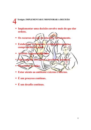 8
º Estágio: IMPLEMENTAR E MONITORAR A DECISÃO
! Implementar uma decisão envolve mais do que dar
ordens.
! Os recursos devem ser alocados corretamente.
! Estabelecer orçamentos e cronogramas para o
cumprimento de ações.
! Atribuir responsabilidades.
! Não esquecer dos riscos e incertezas possíveis.
! Monitorar as ações.
! Estar atento ao ambiente externo e interno.
! É um processo contínuo.
! É um desafio contínuo.
4
 