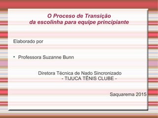 O Proceso de Transição
da escolinha para equipe principiante
Elaborado por

Professora Suzanne Bunn
Diretora Técnica de Nado Sincronizado
- TIJUCA TÊNIS CLUBE -
Saquarema 2015
 