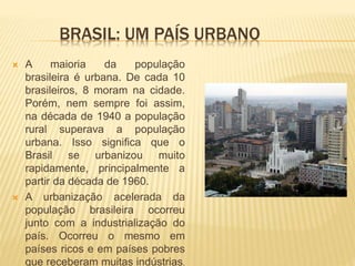 BRASIL: UM PAÍS URBANO
 A maioria da população
brasileira é urbana. De cada 10
brasileiros, 8 moram na cidade.
Porém, nem sempre foi assim,
na década de 1940 a população
rural superava a população
urbana. Isso significa que o
Brasil se urbanizou muito
rapidamente, principalmente a
partir da década de 1960.
 A urbanização acelerada da
população brasileira ocorreu
junto com a industrialização do
país. Ocorreu o mesmo em
países ricos e em países pobres
que receberam muitas indústrias.
 