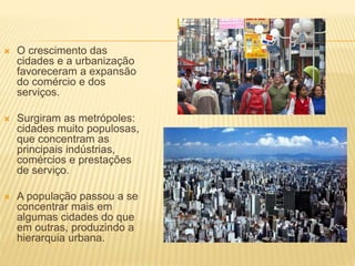  O crescimento das
cidades e a urbanização
favoreceram a expansão
do comércio e dos
serviços.
 Surgiram as metrópoles:
cidades muito populosas,
que concentram as
principais indústrias,
comércios e prestações
de serviço.
 A população passou a se
concentrar mais em
algumas cidades do que
em outras, produzindo a
hierarquia urbana.
 