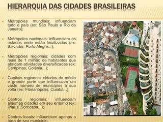 HIERARQUIA DAS CIDADES BRASILEIRAS
 Metrópoles mundiais: influenciam
todo o país (ex: São Paulo e Rio de
Janeiro);
 Metrópoles nacionais: influenciam os
estados onde estão localizadas (ex:
Salvador, Porto Alegre...);
 Metrópoles regionais: cidades com
mais de 1 milhão de habitantes que
abrigam atividades diversificadas (ex:
Campinas, Goiânia...);
 Capitais regionais: cidades de médio
e grande porte que influenciam um
vasto número de municípios à sua
volta (ex: Florianópolis, Cuiabá...);
 Centros regionais: influenciam
algumas cidades em seu entorno (ex:
Ilhéus, Sorocaba...);
 Centros locais: influenciam apenas a
 