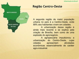 Urbanização do Brasil
A segunda região de maior população
urbana no país é a Centro-Oeste, onde
89% dos habitantes vivem em cidades.
A urbanização dessa região é
ainda mais recente e se explica pela
criação de Brasília, bem como de uma
explosão do agronegócio.
A agropecuária impulsionou a
urbanização do Centro-Oeste, cujas
cidades apresentam atividades
econômicas essencialmente de caráter
agro-industrial.
Região Centro-Oeste
 