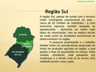 Urbanização do Brasil
A região Sul, apesar de contar com o terceiro
maior contingente populacional do país -
cerca de 25 milhões de habitantes - e uma
economia vigorosa, também baseada na
agropecuária - apresenta um índice mais
baixo de urbanização. Isso se explica devido
ao modo como as atividades econômicas se
desenvolveram na região.
A pequena propriedade e o trabalho
familiar foram as características essenciais do
modo de produção agrícola na região, o que
ajudou a fixar as populações no campo. Esse
modelo, entretanto, está passando por
mudanças e o êxodo rural já se tornou uma
realidade também nessa região.
Região Sul
 