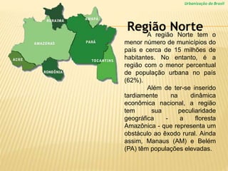 Urbanização do Brasil
A região Norte tem o
menor número de municípios do
país e cerca de 15 milhões de
habitantes. No entanto, é a
região com o menor percentual
de população urbana no país
(62%).
Além de ter-se inserido
tardiamente na dinâmica
econômica nacional, a região
tem sua peculiaridade
geográfica - a floresta
Amazônica - que representa um
obstáculo ao êxodo rural. Ainda
assim, Manaus (AM) e Belém
(PA) têm populações elevadas.
Região Norte
 