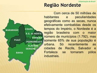 Urbanização do Brasil
Com cerca de 50 milhões de
habitantes e peculiaridades
geográficas como as secas, nunca
efetivamente combatidas desde os
tempos do Império, o Nordeste é a
região brasileira com o maior
número de municípios (1.792), mas
somente 65% de sua população é
urbana. Só recentemente as
cidades de Recife, Salvador e
Fortaleza se tornaram pólos
industriais.
Região Nordeste
 