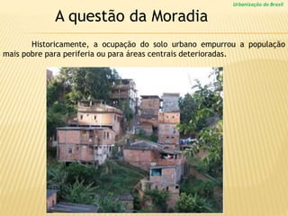 Urbanização do Brasil
A questão da Moradia
Historicamente, a ocupação do solo urbano empurrou a população
mais pobre para periferia ou para áreas centrais deterioradas.
 