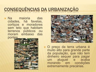 CONSEQUÊNCIAS DA URBANIZAÇÃO
 Na maioria das
cidades, há favelas,
cortiços e moradores
sem teto que habitam
terrenos públicos ou
moram embaixo das
pontes.
 O preço da terra urbana é
muito alto para grande parte
da população, que não tem
dinheiro sequer para pagar
um aluguel e acaba
morando em condições
extremamente precárias.
 