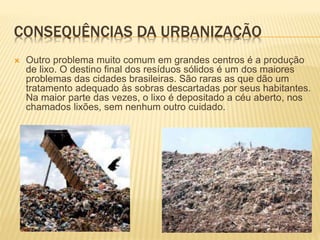 CONSEQUÊNCIAS DA URBANIZAÇÃO
 Outro problema muito comum em grandes centros é a produção
de lixo. O destino final dos resíduos sólidos é um dos maiores
problemas das cidades brasileiras. São raras as que dão um
tratamento adequado às sobras descartadas por seus habitantes.
Na maior parte das vezes, o lixo é depositado a céu aberto, nos
chamados lixões, sem nenhum outro cuidado.
 