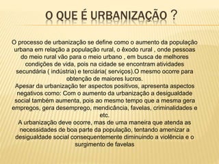O QUE É URBANIZAÇÃO ?
O processo de urbanização se define como o aumento da população
urbana em relação a população rural, o êxodo rural , onde pessoas
do meio rural vão para o meio urbano , em busca de melhores
condições de vida, pois na cidade se encontram atividades
secundária ( indústria) e terciária( serviços).O mesmo ocorre para
obtenção de maiores lucros.
Apesar da urbanização ter aspectos positivos, apresenta aspectos
negativos como: Com o aumento da urbanização a desigualdade
social também aumenta, pois ao mesmo tempo que a mesma gera
empregos, gera desemprego, mendicância, favelas, criminalidades e
etc.
A urbanização deve ocorre, mas de uma maneira que atenda as
necessidades de boa parte da população, tentando amenizar a
desigualdade social consequentemente diminuindo a violência e o
surgimento de favelas
 