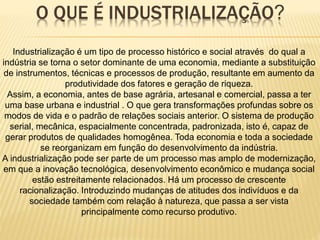 O QUE É INDUSTRIALIZAÇÃO?
Industrialização é um tipo de processo histórico e social através do qual a
indústria se torna o setor dominante de uma economia, mediante a substituição
de instrumentos, técnicas e processos de produção, resultante em aumento da
produtividade dos fatores e geração de riqueza.
Assim, a economia, antes de base agrária, artesanal e comercial, passa a ter
uma base urbana e industrial . O que gera transformações profundas sobre os
modos de vida e o padrão de relações sociais anterior. O sistema de produção
serial, mecânica, espacialmente concentrada, padronizada, isto é, capaz de
gerar produtos de qualidades homogênea. Toda economia e toda a sociedade
se reorganizam em função do desenvolvimento da indústria.
A industrialização pode ser parte de um processo mas amplo de modernização,
em que a inovação tecnológica, desenvolvimento econômico e mudança social
estão estreitamente relacionados. Há um processo de crescente
racionalização. Introduzindo mudanças de atitudes dos indivíduos e da
sociedade também com relação à natureza, que passa a ser vista
principalmente como recurso produtivo.
 