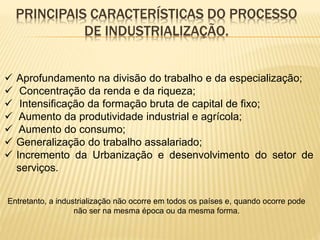 PRINCIPAIS CARACTERÍSTICAS DO PROCESSO
DE INDUSTRIALIZAÇÃO.
 Aprofundamento na divisão do trabalho e da especialização;
 Concentração da renda e da riqueza;
 Intensificação da formação bruta de capital de fixo;
 Aumento da produtividade industrial e agrícola;
 Aumento do consumo;
 Generalização do trabalho assalariado;
 Incremento da Urbanização e desenvolvimento do setor de
serviços.
Entretanto, a industrialização não ocorre em todos os países e, quando ocorre pode
não ser na mesma época ou da mesma forma.
 