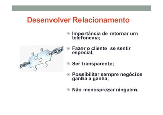 Desenvolver Relacionamento
Importância de retornar um
telefonema;
Fazer o cliente se sentir
especial;
Ser transparente;
Possibilitar sempre negócios
ganha a ganha;
Não menosprezar ninguém.
 