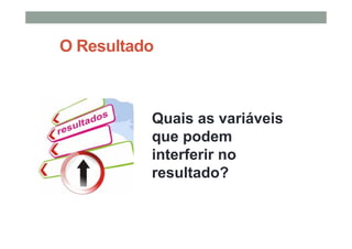 O Resultado
• Quais as variáveis
que podem
interferir no
resultado?
 