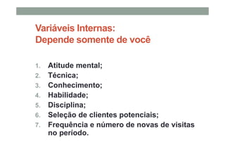 Variáveis Internas:
Depende somente de você
1. Atitude mental;
2. Técnica;
3. Conhecimento;
4. Habilidade;
5. Disciplina;
6. Seleção de clientes potenciais;
7. Frequência e número de novas de visitas
no período.
 