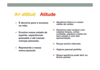 A= atittud Atitude
É decisiva para o sucesso
na vida;
Envolve nosso estado de
espírito, experiências
passadas e até nossas
crenças pessoais;
Representa a nossa
marca pessoal.
Aparência física é o nosso
cartão de visitas;
Devemos estar sempre com
cabelos limpos, unhas
cuidadas, sapatos e pasta em
bom estado e com boa
apresentação;
Roupa social e discreta;
Higiene pessoal perfeita;
Nossa aparência pode abrir ou
fechar portas!
 
