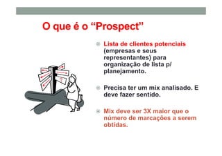 O que é o “Prospect”
Lista de clientes potenciais
(empresas e seus
representantes) para
organização de lista p/
planejamento.
Precisa ter um mix analisado. E
deve fazer sentido.
Mix deve ser 3X maior que o
número de marcações a serem
obtidas.
 