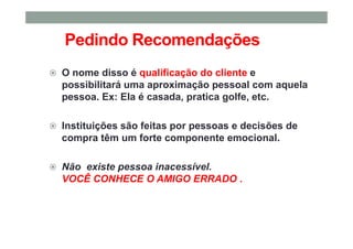 Pedindo Recomendações
O nome disso é qualificação do cliente e
possibilitará uma aproximação pessoal com aquela
pessoa. Ex: Ela é casada, pratica golfe, etc.
Instituições são feitas por pessoas e decisões de
compra têm um forte componente emocional.
Não existe pessoa inacessível.
VOCÊ CONHECE O AMIGO ERRADO .
 