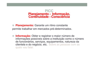 Planejamento: Garante um ritmo constante
permite trabalhar em mercados pré-determinados.
Informação: Obter e registrar o maior número de
informações possíveis sobre a instituição como o número
de funcionários, serviços, equipamentos, natureza da
clientela e do negócio, etc. Sobre as pessoas com as
quais vou falar.
PICC
Planejamento - Informação,
Continuidade - Consciência
 
