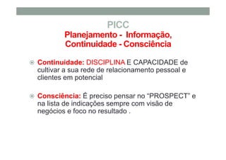 PICC
Planejamento - Informação,
Continuidade - Consciência
Continuidade: DISCIPLINA E CAPACIDADE de
cultivar a sua rede de relacionamento pessoal e
clientes em potencial
Consciência: É preciso pensar no “PROSPECT” e
na lista de indicações sempre com visão de
negócios e foco no resultado .
 