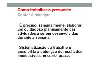 Como trabalhar o prospecto
Sentar e planejar
É preciso, semanalmente, elaborar
um cuidadoso planejamento das
atividades a serem desenvolvidas
durante a semana.
Sistematização do trabalho e
possibilita a obtenção de resultados
mensuráveis no curto prazo.
 
