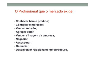 O Profissional que o mercado exige
• Conhecer bem o produto;
• Conhecer o mercado;
• Vender solução;
• Agregar valor;
• Vender a imagem da empresa;
• Negociar;
• Assessorar;
• Gerenciar;
• Desenvolver relacionamento duradouro.
 