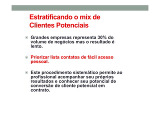 Estratificando o mix de
Clientes Potenciais
Grandes empresas representa 30% do
volume de negócios mas o resultado é
lento.
Priorizar lista contatos de fácil acesso
pessoal.
Este procedimento sistemático permite ao
profissional acompanhar seu próprios
resultados e conhecer seu potencial de
conversão de cliente potencial em
contrato.
 