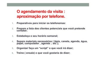 O agendamento da visita :
aproximação por telefone.
1. Preparativos para iniciar os telefonemas:
2. Prepare a lista dos clientes potenciais que você pretende
contatar;
3. Estabeleça o seu horário semanal;
4. Separe materiais necessários ( lápis, caneta, agenda, água,
papel, computador , agenda .. etc );
5. Organize/ faça um “script” o que você irá dizer;
6. Treine ( ensaie) o que você gostaria de dizer;
 