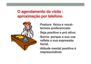 O agendamento da visita :
aproximação por telefone.
• Postura física e vocal-
termos preferenciais:
• Seja positivo e pró ativo;
• Sorria- porque a sua voz
reflete a sua expressão
facial.
• Atitude mental positiva é
imprescindível.
 