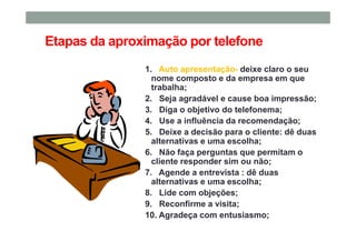 Etapas da aproximação por telefone
1. Auto apresentação- deixe claro o seu
nome composto e da empresa em que
trabalha;
2. Seja agradável e cause boa impressão;
3. Diga o objetivo do telefonema;
4. Use a influência da recomendação;
5. Deixe a decisão para o cliente: dê duas
alternativas e uma escolha;
6. Não faça perguntas que permitam o
cliente responder sim ou não;
7. Agende a entrevista : dê duas
alternativas e uma escolha;
8. Lide com objeções;
9. Reconfirme a visita;
10. Agradeça com entusiasmo;
 