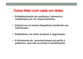 Como lidar com cada um deles
Estabelecimento de confiança, harmonia e
cooperação em um relacionamento;
Colocar-se na mesma frequência mental do seu
interlocutor;
Estabelecer um clima propício à negociação;
A ferramenta de reconhecimento de perfis é
poderosa, mas não se presta à manipulação;
 