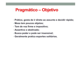 Pragmático – Objetivo
• Prático, gosta de ir direto ao assunto e decidir rápido;
• Mesa tem poucos objetos;
• Tom de voz firme e impositivo;
• Assertivo e obstinado;
• Busca poder e pode ser insensível;
• Geralmente pratica esportes solitários.
 