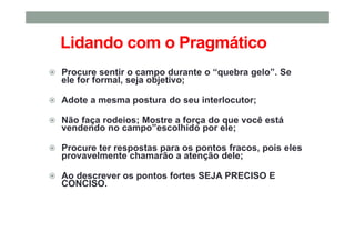 Lidando com o Pragmático
Procure sentir o campo durante o “quebra gelo”. Se
ele for formal, seja objetivo;
Adote a mesma postura do seu interlocutor;
Não faça rodeios; Mostre a força do que você está
vendendo no campo”escolhido por ele;
Procure ter respostas para os pontos fracos, pois eles
provavelmente chamarão a atenção dele;
Ao descrever os pontos fortes SEJA PRECISO E
CONCISO.
 