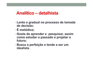 Analítico – detalhista
• Lento e gradual no processo de tomada
de decisão;
• É metódico;
• Gosta de aprender e pesquisar, assim
como estudar o passado e projetar o
futuro;
• Busca a perfeição e tende a ser um
idealista .
 