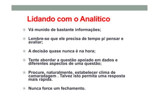 Lidando com o Analítico
Vá munido de bastante informações;
Lembre-se que ele precisa de tempo p/ pensar e
avaliar;
A decisão quase nunca é na hora;
Tente abordar a questão apoiado em dados e
diferentes aspectos de uma questão;
Procure, naturalmente, estabelecer clima de
camaradagem . Talvez isto permita uma resposta
mais rápida.
Nunca force um fechamento.
 
