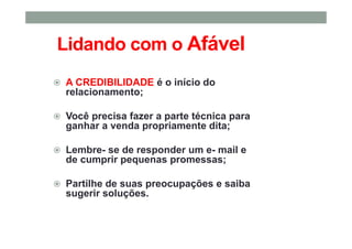 Lidando com o Afável
A CREDIBILIDADE é o início do
relacionamento;
Você precisa fazer a parte técnica para
ganhar a venda propriamente dita;
Lembre- se de responder um e- mail e
de cumprir pequenas promessas;
Partilhe de suas preocupações e saiba
sugerir soluções.
 