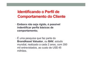 Identificando o Perfil de
Comportamento do Cliente
• Embora não seja rígido, é possível
indentificar perfis básicos de
comportamento;
• É uma pesquisa que faz parte do
BrandAsset Valuator, ou BAV, estudo
mundial, realizado a cada 2 anos, com 350
mil entrevistados, ao custo de US$ 45
milhões.
 