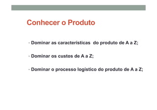 Conhecer o Produto
• Dominar as características do produto de A a Z;
• Dominar os custos de A a Z;
• Dominar o processo logístico do produto de A a Z;
 
