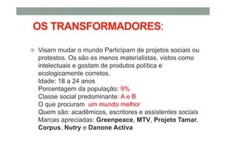 OS TRANSFORMADORES:
Visam mudar o mundo Participam de projetos sociais ou
protestos. Os são os menos materialistas, vistos como
intelectuais e gostam de produtos política e
ecologicamente corretos.
Idade: 18 a 24 anos
Porcentagem da população: 9%
Classe social predominante: A e B
O que procuram: um mundo melhor
Quem são: acadêmicos, escritores e assistentes sociais
Marcas apreciadas: Greenpeace, MTV, Projeto Tamar,
Corpus, Nutry e Danone Activa
 
