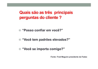 Quais são as três principais
perguntas do cliente ?
“Posso confiar em você?”
“Você tem padrões elevados?”
“Você se importa comigo?”
Fonte: Fred Maguire presidente da Fedex
 