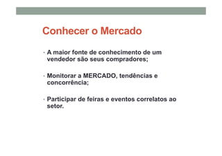 Conhecer o Mercado
• A maior fonte de conhecimento de um
vendedor são seus compradores;
• Monitorar a MERCADO, tendências e
concorrência;
• Participar de feiras e eventos correlatos ao
setor.
 