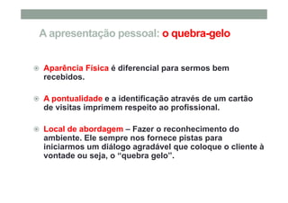 A apresentação pessoal: o quebra-gelo
Aparência Física é diferencial para sermos bem
recebidos.
A pontualidade e a identificação através de um cartão
de visitas imprimem respeito ao profissional.
Local de abordagem – Fazer o reconhecimento do
ambiente. Ele sempre nos fornece pistas para
iniciarmos um diálogo agradável que coloque o cliente à
vontade ou seja, o “quebra gelo”.
 