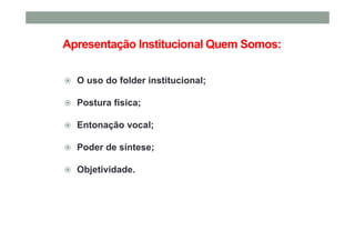 Apresentação Institucional Quem Somos:
O uso do folder institucional;
Postura física;
Entonação vocal;
Poder de síntese;
Objetividade.
 