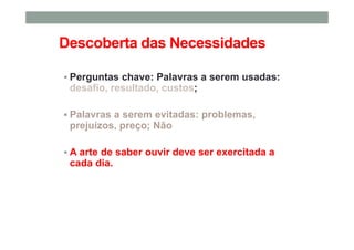 Descoberta das Necessidades
Perguntas chave: Palavras a serem usadas:
desafio, resultado, custos;
Palavras a serem evitadas: problemas,
prejuízos, preço; Não
A arte de saber ouvir deve ser exercitada a
cada dia.
 