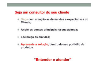 Seja um consultor do seu cliente
Ouça com atenção as demandas e expectativas do
Cliente;
Anote os pontos principais na sua agenda;
Esclareça as dúvidas;
Apresente a solução, dentro do seu portfólio de
produtos.
 