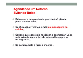 Agendando um Retorno
Evitando Bolos
Deixe claro para o cliente que você só atende
pessoas ocupadas;
Confirmação: Tel / fax e-mail ou mensagem no
celular;
Solicite que caso seja necessário desmarcar, você
seja avisado com a devida antecedência pra se
reprogramar;
Se comprometa a fazer o mesmo .
 