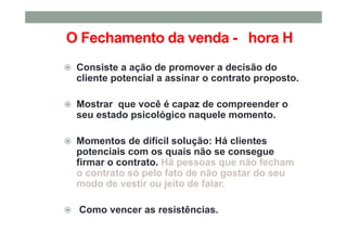 O Fechamento da venda - hora H
Consiste a ação de promover a decisão do
cliente potencial a assinar o contrato proposto.
Mostrar que você é capaz de compreender o
seu estado psicológico naquele momento.
Momentos de difícil solução: Há clientes
potenciais com os quais não se consegue
firmar o contrato. Há pessoas que não fecham
o contrato só pelo fato de não gostar do seu
modo de vestir ou jeito de falar.
Como vencer as resistências.
 