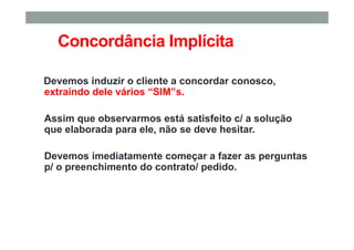 Concordância Implícita
Devemos induzir o cliente a concordar conosco,
extraindo dele vários “SIM”s.
Assim que observarmos está satisfeito c/ a solução
que elaborada para ele, não se deve hesitar.
Devemos imediatamente começar a fazer as perguntas
p/ o preenchimento do contrato/ pedido.
 