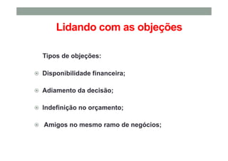 Lidando com as objeções
Tipos de objeções:
Disponibilidade financeira;
Adiamento da decisão;
Indefinição no orçamento;
Amigos no mesmo ramo de negócios;
 
