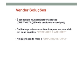 Vender Soluções
É tendência mundial personalização
(CUSTOMIZAÇÃO) de produtos e serviços;
O cliente precisa ser entendido para ser atendido
em seus anseios; “ENTENDER E ATENDER”
Ninguém aceita mais a ‘EMPURROTERAPIA’;
 